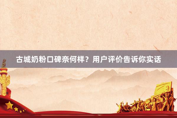 古城奶粉口碑奈何样？用户评价告诉你实话