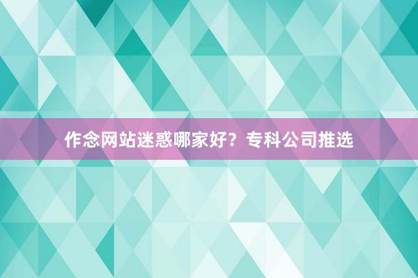 作念网站迷惑哪家好？专科公司推选