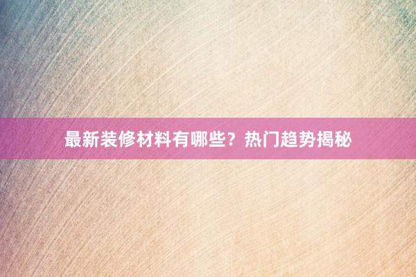 最新装修材料有哪些？热门趋势揭秘