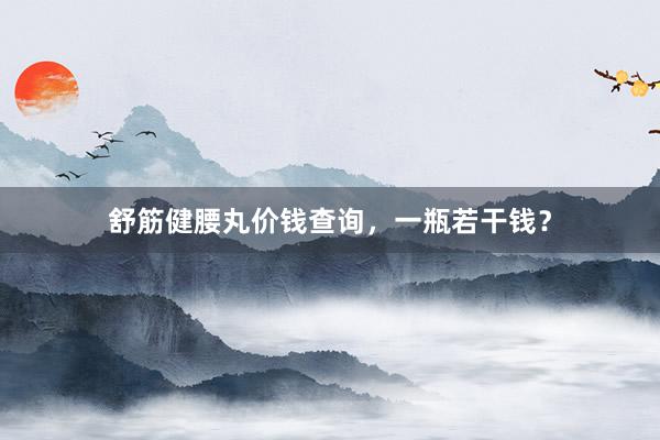舒筋健腰丸价钱查询，一瓶若干钱？