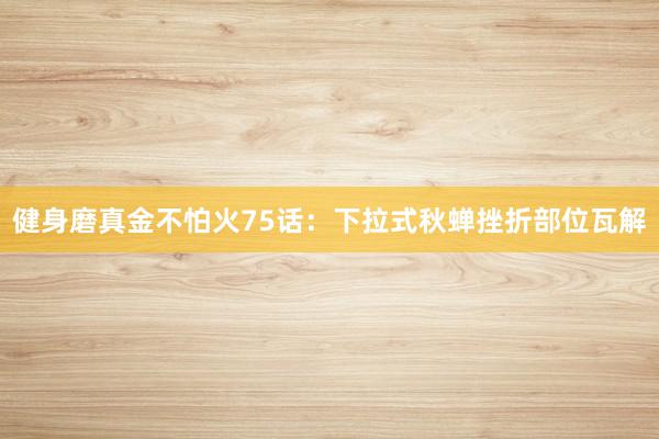 健身磨真金不怕火75话：下拉式秋蝉挫折部位瓦解